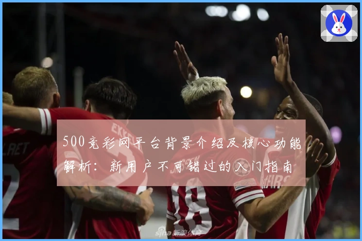 500竞彩网平台背景介绍及核心功能解析:新用户不可错过的入门指南