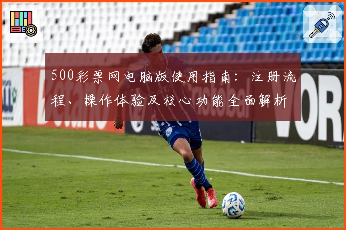 500彩票网电脑版使用指南:注册流程、操作体验及核心功能全面解析