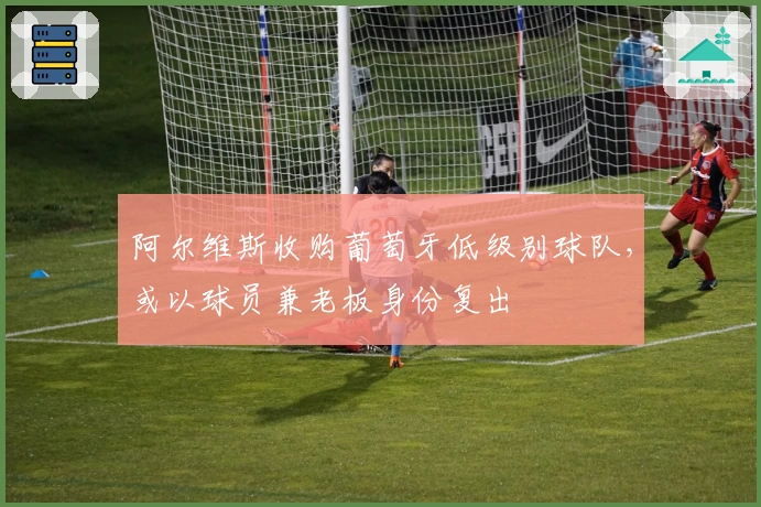 阿尔维斯收购葡萄牙低级别球队，或以球员兼老板身份复出