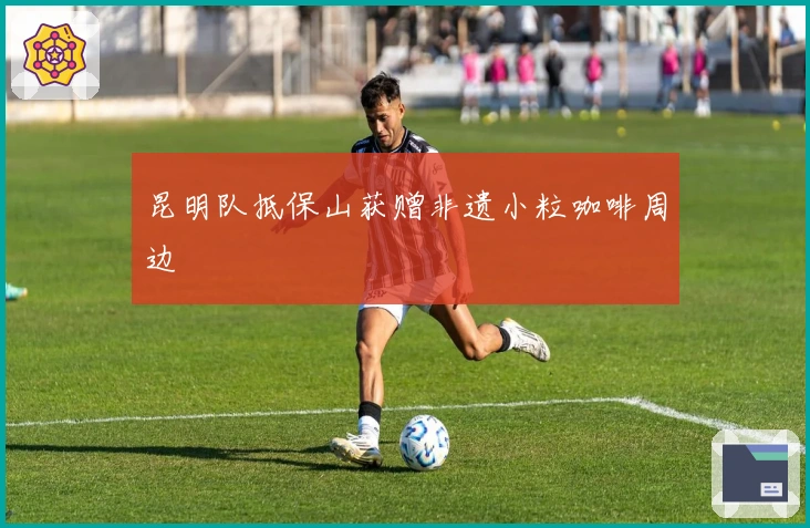 昆明队抵保山获赠非遗小粒咖啡周边