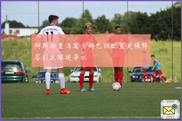 阿斯称皇马需为姆巴佩配置更强阵容引发球迷争议