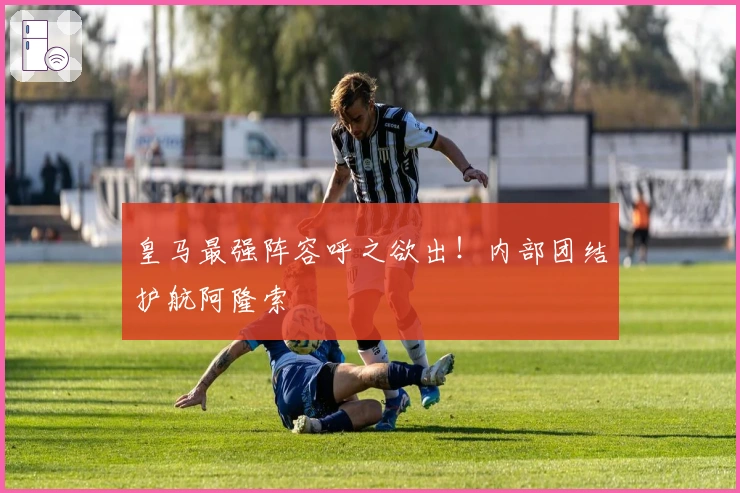 皇马最强阵容呼之欲出！内部团结护航阿隆索