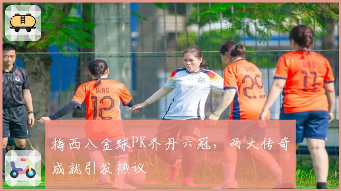 梅西八金球PK乔丹六冠，两大传奇成就引发热议