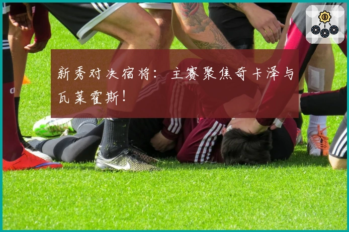 新秀对决宿将：主赛聚焦奇卡泽与瓦莱霍斯！