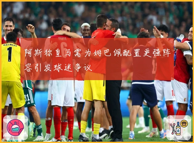 阿斯称皇马需为姆巴佩配置更强阵容引发球迷争议