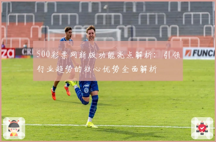 500彩票网新版功能亮点解析：引领行业趋势的核心优势全面解析
